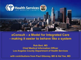 eConsult – a Model for Integrated Care
- making it easier to behave like a system
Rob Bart, MD
Chief Medical Information Officer
Los Angeles County Department of Health Services
with contributions from Paul Giboney, MD & Hal Yee, MD

 