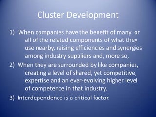 Cluster Development
1) When companies have the benefit of many or
all of the related components of what they
use nearby, raising efficiencies and synergies
among industry suppliers and, more so,
2) When they are surrounded by like companies,
creating a level of shared, yet competitive,
expertise and an ever-evolving higher level
of competence in that industry.
3) Interdependence is a critical factor.
 