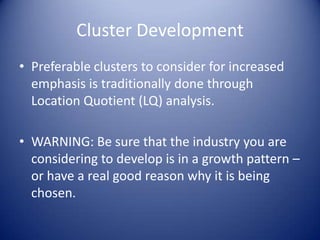 Cluster Development
• Preferable clusters to consider for increased
emphasis is traditionally done through
Location Quotient (LQ) analysis.
• WARNING: Be sure that the industry you are
considering to develop is in a growth pattern –
or have a real good reason why it is being
chosen.
 