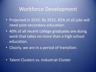 Workforce Development
• Projected in 2010: By 2015, 85% of all jobs will
need post-secondary education.
• 40% of all recent college graduates are doing
work that takes no more than a high school
education.
• Clearly, we are in a period of transition.
• Talent Clusters vs. Industrial Cluster
 