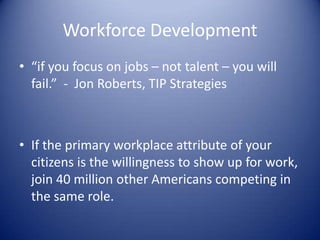 Workforce Development
• “if you focus on jobs – not talent – you will
fail.” - Jon Roberts, TIP Strategies
• If the primary workplace attribute of your
citizens is the willingness to show up for work,
join 40 million other Americans competing in
the same role.
 
