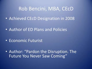 Rob Bencini, MBA, CEcD
• Achieved CEcD Designation in 2008
• Author of ED Plans and Policies
• Economic Futurist
• Author: “Pardon the Disruption. The
Future You Never Saw Coming”
 