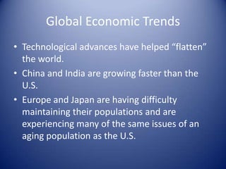 Global Economic Trends
• Technological advances have helped “flatten”
the world.
• China and India are growing faster than the
U.S.
• Europe and Japan are having difficulty
maintaining their populations and are
experiencing many of the same issues of an
aging population as the U.S.
 