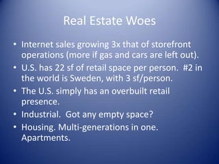 Real Estate Woes
• Internet sales growing 3x that of storefront
operations (more if gas and cars are left out).
• U.S. has 22 sf of retail space per person. #2 in
the world is Sweden, with 3 sf/person.
• The U.S. simply has an overbuilt retail
presence.
• Industrial. Got any empty space?
• Housing. Multi-generations in one.
Apartments.
 