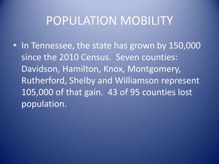 POPULATION MOBILITY
• In Tennessee, the state has grown by 150,000
since the 2010 Census. Seven counties:
Davidson, Hamilton, Knox, Montgomery,
Rutherford, Shelby and Williamson represent
105,000 of that gain. 43 of 95 counties lost
population.
 