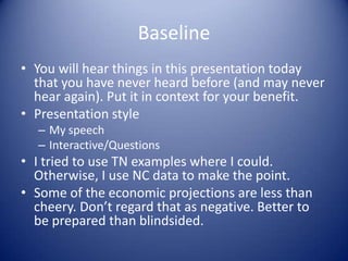 Baseline
• You will hear things in this presentation today
that you have never heard before (and may never
hear again). Put it in context for your benefit.
• Presentation style
– My speech
– Interactive/Questions
• I tried to use TN examples where I could.
Otherwise, I use NC data to make the point.
• Some of the economic projections are less than
cheery. Don’t regard that as negative. Better to
be prepared than blindsided.
 