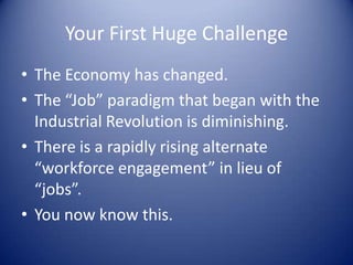 Your First Huge Challenge
• The Economy has changed.
• The “Job” paradigm that began with the
Industrial Revolution is diminishing.
• There is a rapidly rising alternate
“workforce engagement” in lieu of
“jobs”.
• You now know this.
 