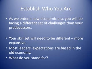 Establish Who You Are
• As we enter a new economic era, you will be
facing a different set of challenges than your
predecessors.
• Your skill set will need to be different – more
expansive.
• Most leaders’ expectations are based in the
old economy.
• What do you stand for?
 