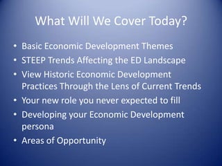 What Will We Cover Today?
• Basic Economic Development Themes
• STEEP Trends Affecting the ED Landscape
• View Historic Economic Development
Practices Through the Lens of Current Trends
• Your new role you never expected to fill
• Developing your Economic Development
persona
• Areas of Opportunity
 