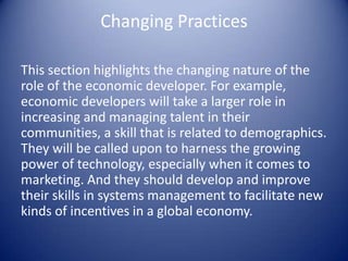Changing Practices
This section highlights the changing nature of the
role of the economic developer. For example,
economic developers will take a larger role in
increasing and managing talent in their
communities, a skill that is related to demographics.
They will be called upon to harness the growing
power of technology, especially when it comes to
marketing. And they should develop and improve
their skills in systems management to facilitate new
kinds of incentives in a global economy.
 
