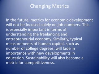 Changing Metrics
In the future, metrics for economic development
will not be focused solely on job numbers. This
is especially important in terms of
understanding the freelancing and
entrepreneurial economy. Similarly, typical
measurements of human capital, such as
number of college degrees, will fade in
importance with new developments in
education. Sustainability will also become a
metric for competitiveness.
 