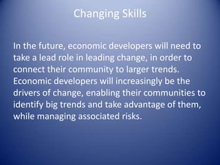 Changing Skills
In the future, economic developers will need to
take a lead role in leading change, in order to
connect their community to larger trends.
Economic developers will increasingly be the
drivers of change, enabling their communities to
identify big trends and take advantage of them,
while managing associated risks.
 