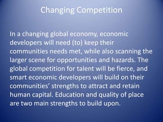 Changing Competition
In a changing global economy, economic
developers will need (to) keep their
communities needs met, while also scanning the
larger scene for opportunities and hazards. The
global competition for talent will be fierce, and
smart economic developers will build on their
communities’ strengths to attract and retain
human capital. Education and quality of place
are two main strengths to build upon.
 