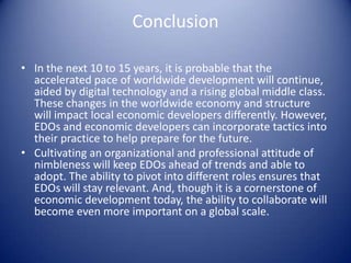 Conclusion
• In the next 10 to 15 years, it is probable that the
accelerated pace of worldwide development will continue,
aided by digital technology and a rising global middle class.
These changes in the worldwide economy and structure
will impact local economic developers differently. However,
EDOs and economic developers can incorporate tactics into
their practice to help prepare for the future.
• Cultivating an organizational and professional attitude of
nimbleness will keep EDOs ahead of trends and able to
adopt. The ability to pivot into different roles ensures that
EDOs will stay relevant. And, though it is a cornerstone of
economic development today, the ability to collaborate will
become even more important on a global scale.
 