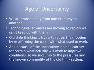 Age of Uncertainty
• We are transitioning from one economy to
another.
• Technological advances are moving so rapidly we
can’t keep up with them
• Old style thinking is trying to regain their footing
by re-affirming the past - with what used to work.
• And because of the uncertainty, no one can say
for certain what actually will work to improve
conditions, so we succumb to the pressures and
the known commodity of the old think setting.
 