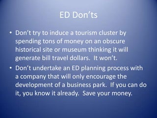 ED Don’ts
• Don’t try to induce a tourism cluster by
spending tons of money on an obscure
historical site or museum thinking it will
generate bill travel dollars. It won’t.
• Don’t undertake an ED planning process with
a company that will only encourage the
development of a business park. If you can do
it, you know it already. Save your money.
 