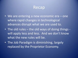 Recap
• We are entering a new economic era – one
where rapid changes in technological
advances disrupt what we are used to.
• The old rules – the old ways of doing things -
will apply less and less. And we don’t know
what the new rules will be.
• The Job Paradigm is diminishing, largely
replaced by the Proprietor Economy.
 