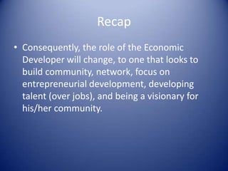 Recap
• Consequently, the role of the Economic
Developer will change, to one that looks to
build community, network, focus on
entrepreneurial development, developing
talent (over jobs), and being a visionary for
his/her community.
 