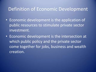 Definition of Economic Development
• Economic development is the application of
public resources to stimulate private sector
investment.
• Economic development is the intersection at
which public policy and the private sector
come together for jobs, business and wealth
creation.
 