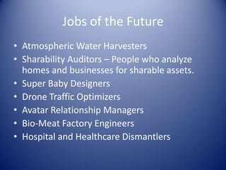 Jobs of the Future
• Atmospheric Water Harvesters
• Sharability Auditors – People who analyze
homes and businesses for sharable assets.
• Super Baby Designers
• Drone Traffic Optimizers
• Avatar Relationship Managers
• Bio-Meat Factory Engineers
• Hospital and Healthcare Dismantlers
 