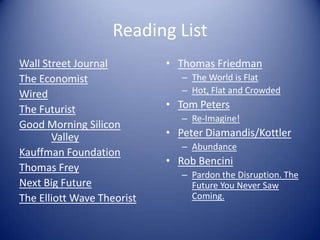 Reading List
Wall Street Journal
The Economist
Wired
The Futurist
Good Morning Silicon
Valley
Kauffman Foundation
Thomas Frey
Next Big Future
The Elliott Wave Theorist
• Thomas Friedman
– The World is Flat
– Hot, Flat and Crowded
• Tom Peters
– Re-Imagine!
• Peter Diamandis/Kottler
– Abundance
• Rob Bencini
– Pardon the Disruption. The
Future You Never Saw
Coming.
 