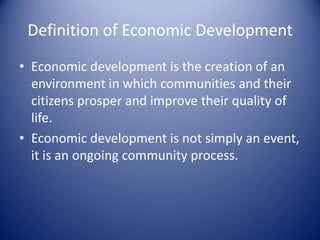 Definition of Economic Development
• Economic development is the creation of an
environment in which communities and their
citizens prosper and improve their quality of
life.
• Economic development is not simply an event,
it is an ongoing community process.
 