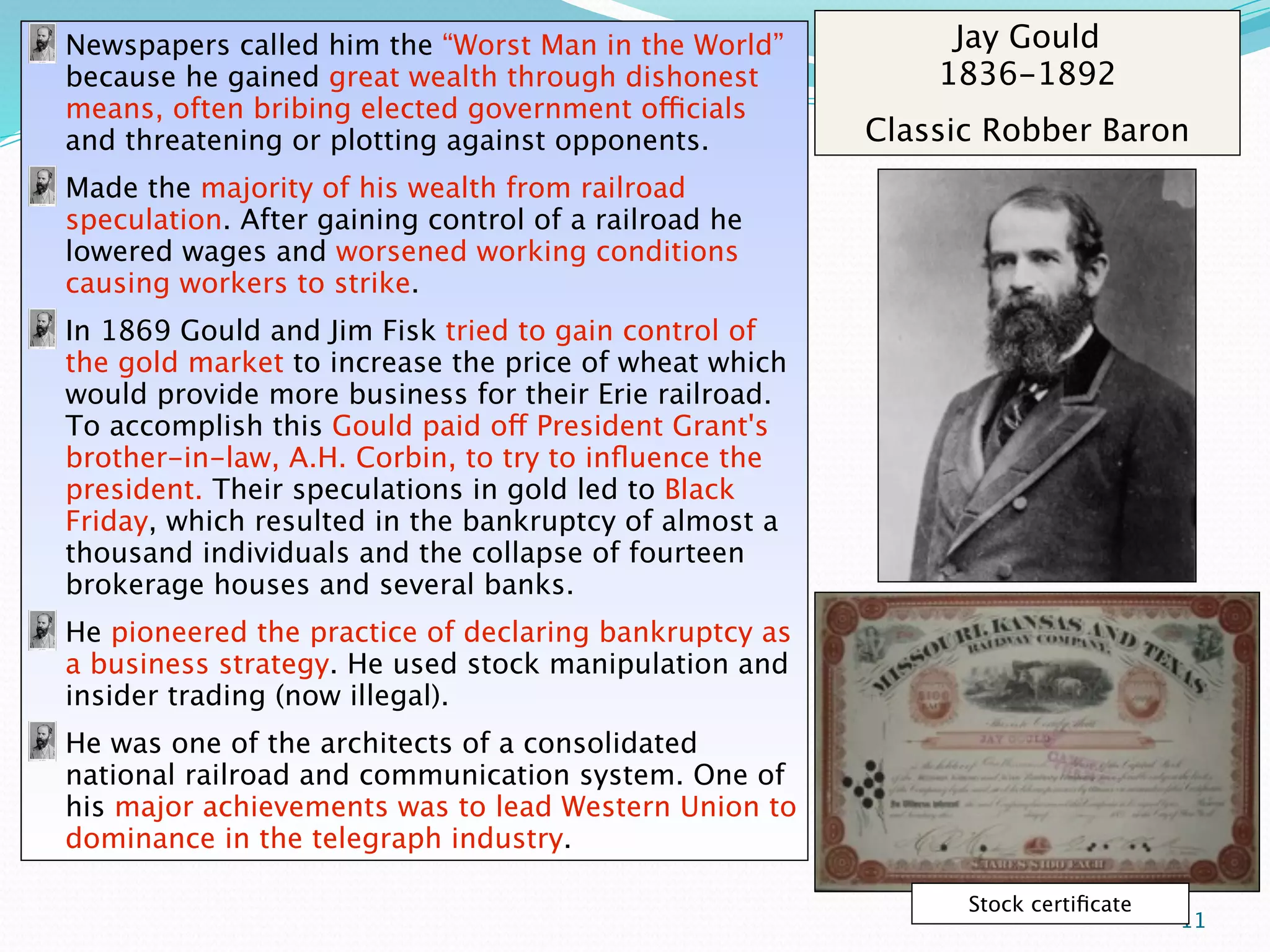 Newspapers called him the “Worst Man in the World”          Jay Gould
because he gained great wealth through dishonest           1836-1892
means, often bribing elected government officials
and threatening or plotting against opponents.         Classic Robber Baron
Made the majority of his wealth from railroad
speculation. After gaining control of a railroad he
lowered wages and worsened working conditions
causing workers to strike.
In 1869 Gould and Jim Fisk tried to gain control of
the gold market to increase the price of wheat which
would provide more business for their Erie railroad.
To accomplish this Gould paid off President Grant's
brother-in-law, A.H. Corbin, to try to inﬂuence the
president. Their speculations in gold led to Black
Friday, which resulted in the bankruptcy of almost a
thousand individuals and the collapse of fourteen
brokerage houses and several banks.
He pioneered the practice of declaring bankruptcy as
a business strategy. He used stock manipulation and
insider trading (now illegal).
He was one of the architects of a consolidated
national railroad and communication system. One of
his major achievements was to lead Western Union to
dominance in the telegraph industry.

                                                             Stock certiﬁcate
                                                                                11
 