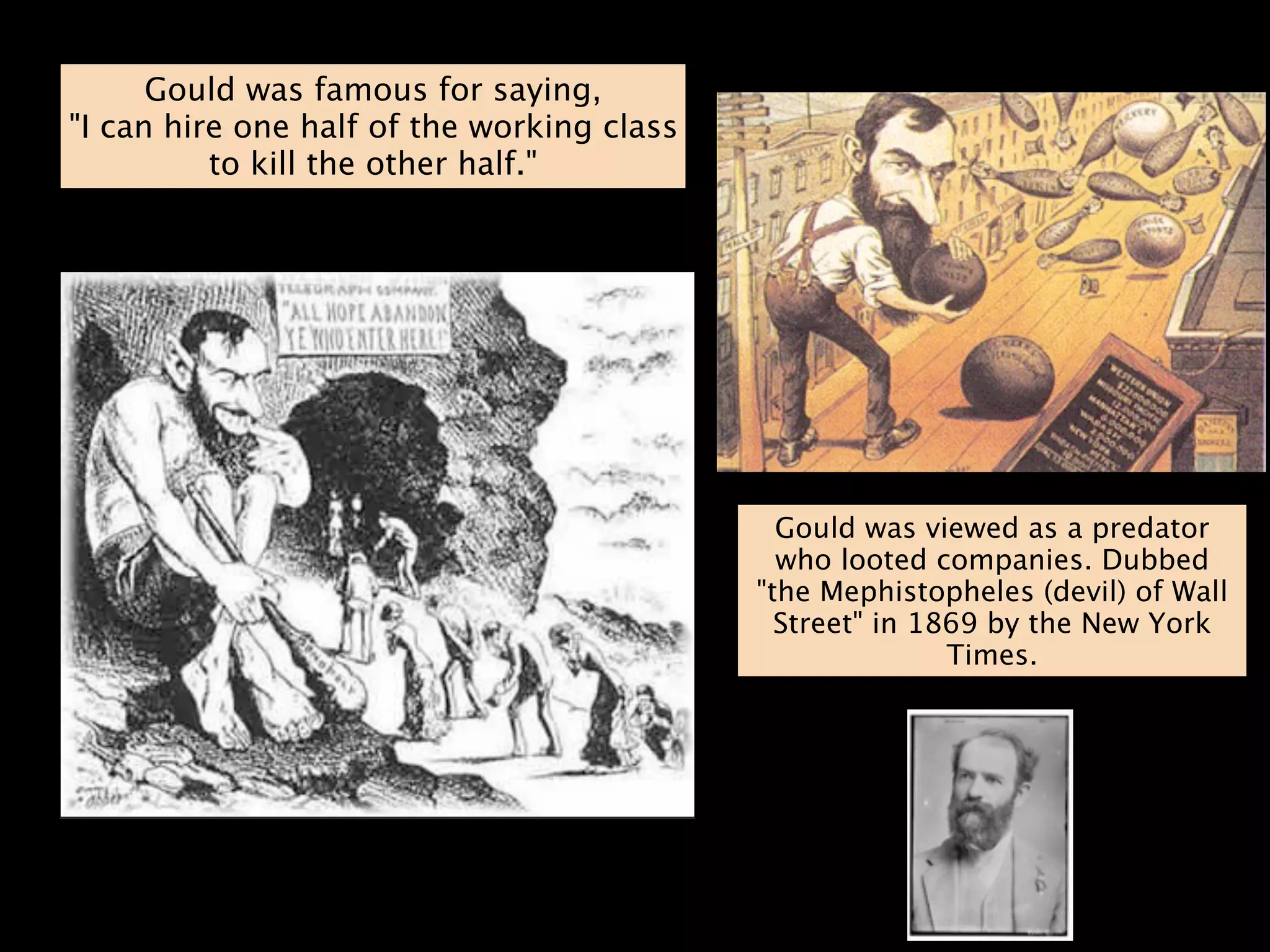 Gould was famous for saying,
"I can hire one half of the working class
          to kill the other half."




                                              Gould was viewed as a predator
                                              who looted companies. Dubbed
                                            "the Mephistopheles (devil) of Wall
                                              Street" in 1869 by the New York
                                                           Times.
 
