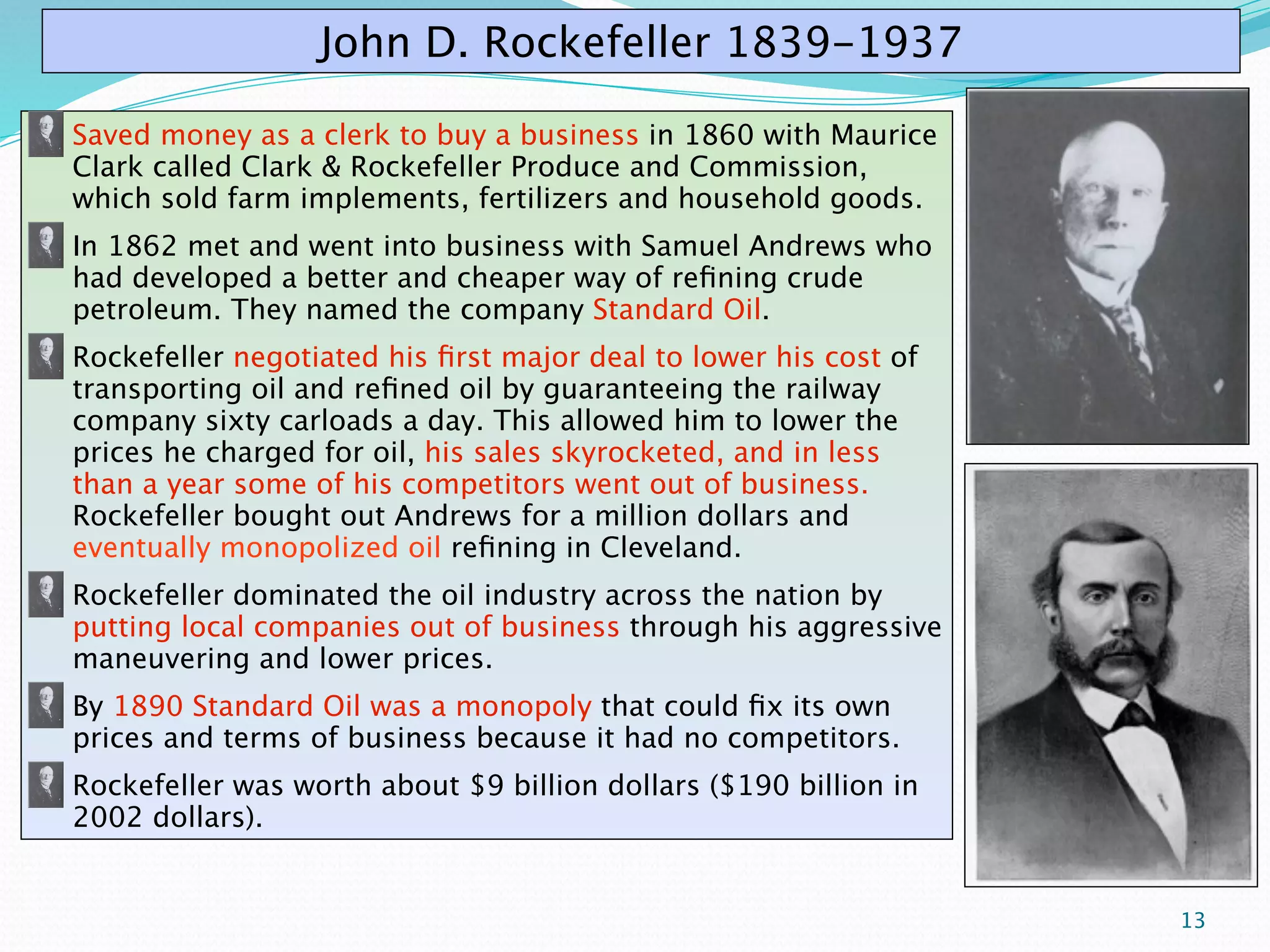 John D. Rockefeller 1839-1937

Saved money as a clerk to buy a business in 1860 with Maurice
Clark called Clark & Rockefeller Produce and Commission,
which sold farm implements, fertilizers and household goods.
In 1862 met and went into business with Samuel Andrews who
had developed a better and cheaper way of reﬁning crude
petroleum. They named the company Standard Oil.
Rockefeller negotiated his ﬁrst major deal to lower his cost of
transporting oil and reﬁned oil by guaranteeing the railway
company sixty carloads a day. This allowed him to lower the
prices he charged for oil, his sales skyrocketed, and in less
than a year some of his competitors went out of business.
Rockefeller bought out Andrews for a million dollars and
eventually monopolized oil reﬁning in Cleveland.
Rockefeller dominated the oil industry across the nation by
putting local companies out of business through his aggressive
maneuvering and lower prices.
By 1890 Standard Oil was a monopoly that could ﬁx its own
prices and terms of business because it had no competitors.
Rockefeller was worth about $9 billion dollars ($190 billion in
2002 dollars).


                                                                  13
 
