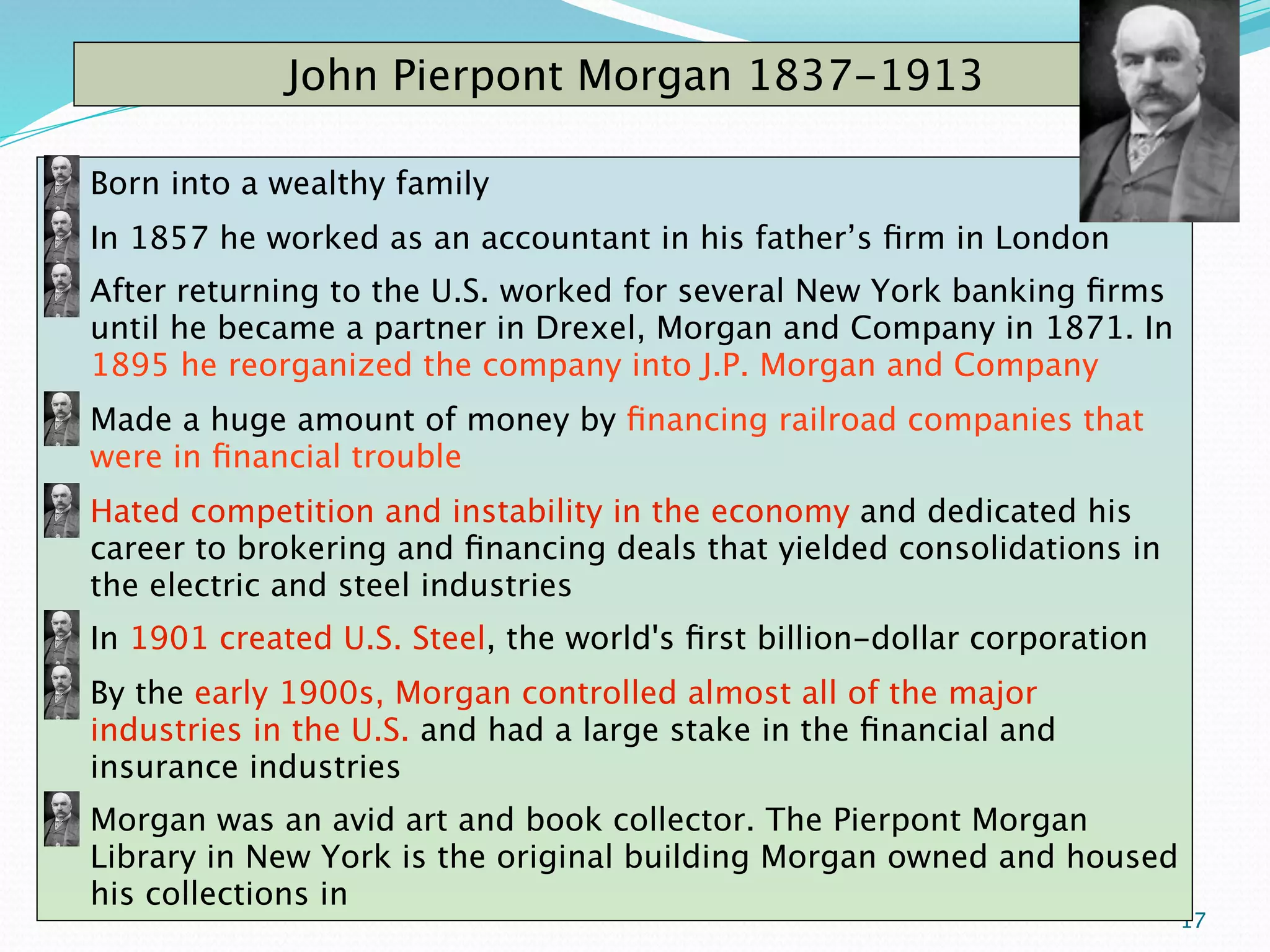 John Pierpont Morgan 1837-1913

Born into a wealthy family
In 1857 he worked as an accountant in his father’s ﬁrm in London
After returning to the U.S. worked for several New York banking ﬁrms
until he became a partner in Drexel, Morgan and Company in 1871. In
1895 he reorganized the company into J.P. Morgan and Company
Made a huge amount of money by ﬁnancing railroad companies that
were in ﬁnancial trouble
Hated competition and instability in the economy and dedicated his
career to brokering and ﬁnancing deals that yielded consolidations in
the electric and steel industries
In 1901 created U.S. Steel, the world's ﬁrst billion-dollar corporation
By the early 1900s, Morgan controlled almost all of the major
industries in the U.S. and had a large stake in the ﬁnancial and
insurance industries
Morgan was an avid art and book collector. The Pierpont Morgan
Library in New York is the original building Morgan owned and housed
his collections in
                                                                          17
 