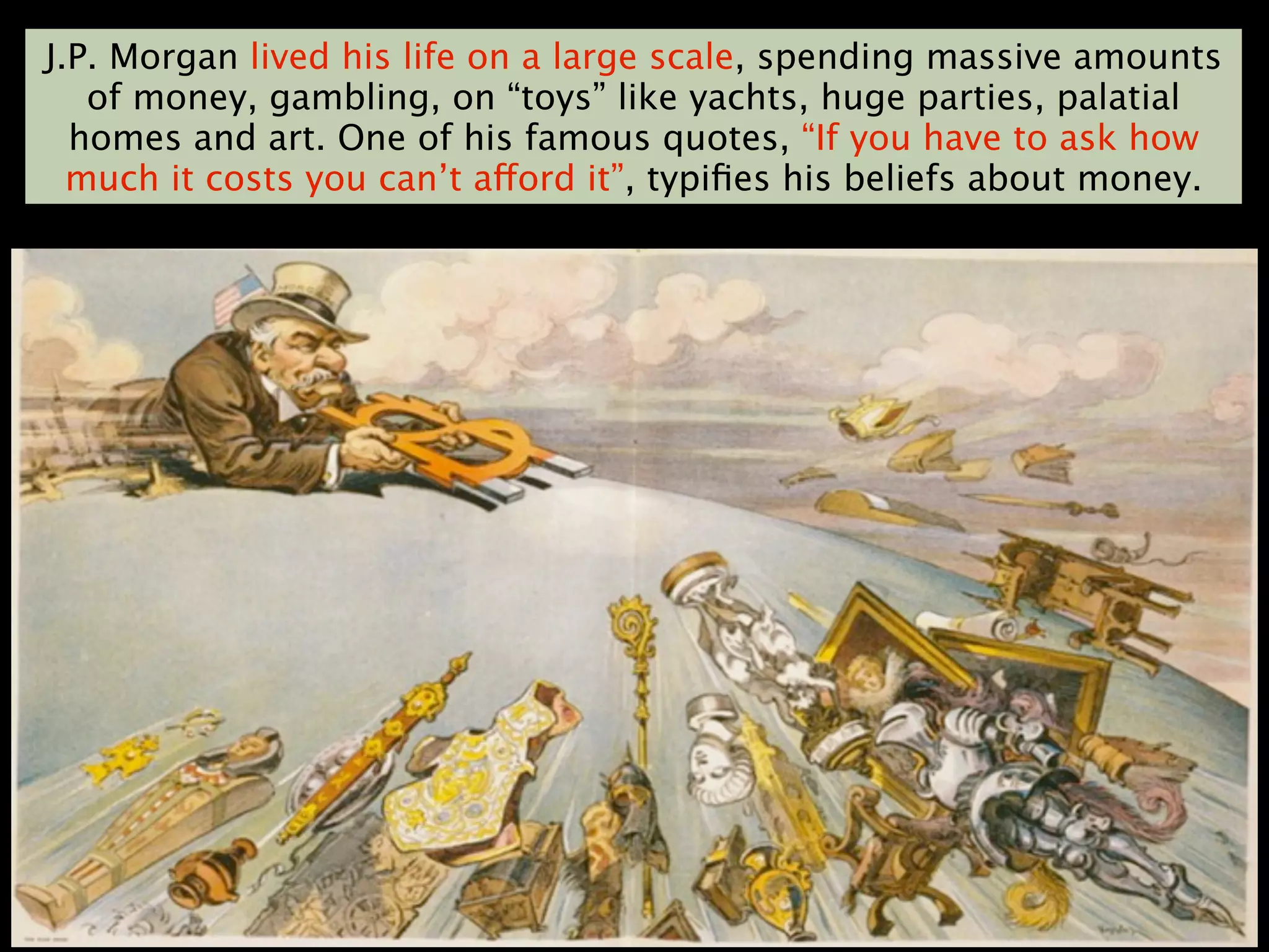 J.P. Morgan lived his life on a large scale, spending massive amounts
   of money, gambling, on “toys” like yachts, huge parties, palatial
  homes and art. One of his famous quotes, “If you have to ask how
  much it costs you can’t afford it”, typiﬁes his beliefs about money.
 