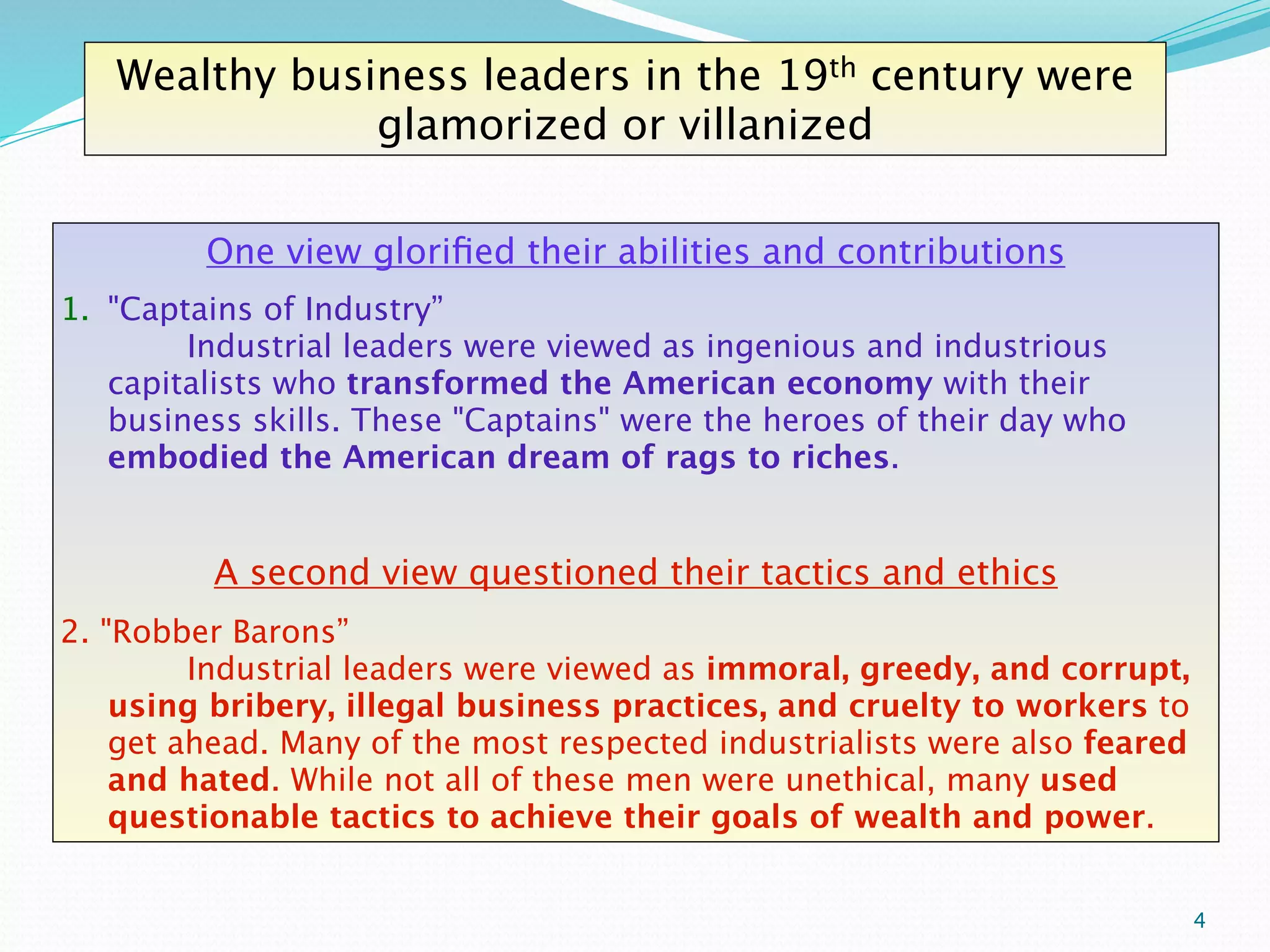 Wealthy business leaders in the 19th century were
               glamorized or villanized

         One view gloriﬁed their abilities and contributions
1. "Captains of Industry” 
       
      
       
   
    Industrial leaders were viewed as ingenious and industrious
   capitalists who transformed the American economy with their
   business skills. These "Captains" were the heroes of their day who
   embodied the American dream of rags to riches.


         A second view questioned their tactics and ethics
2. "Robber Barons” 
      
        
      
      
    
    Industrial leaders were viewed as immoral, greedy, and corrupt,
    using bribery, illegal business practices, and cruelty to workers to
    get ahead. Many of the most respected industrialists were also feared
    and hated. While not all of these men were unethical, many used
    questionable tactics to achieve their goals of wealth and power.


                                                                            4
 