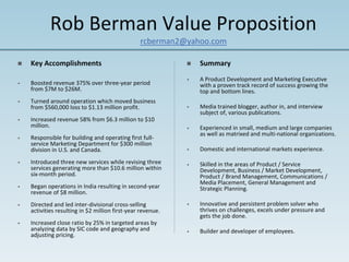 Rob Berman Value Proposition
                                                 rcberman2@yahoo.com

    Key Accomplishments                                          Summary
                                                             •   A Product Development and Marketing Executive 
•   Boosted revenue 375% over three‐year period                  with a proven track record of success growing the 
    from $7M to $26M.                                            top and bottom lines. 
•   Turned around operation which moved business 
    from $560,000 loss to $1.13 million profit.              •   Media trained blogger, author in, and interview 
                                                                 subject of, various publications.
•   Increased revenue 58% from $6.3 million to $10 
    million.                                                 •   Experienced in small, medium and large companies 
                                                                 as well as matrixed and multi‐national organizations.
•   Responsible for building and operating first full‐
    service Marketing Department for $300 million 
    division in U.S. and Canada.                             •   Domestic and international markets experience.

•   Introduced three new services while revising three       •   Skilled in the areas of Product / Service 
    services generating more than $10.6 million within           Development, Business / Market Development, 
    six‐month period.                                            Product / Brand Management, Communications / 
                                                                 Media Placement, General Management and 
•   Began operations in India resulting in second‐year           Strategic Planning.
    revenue of $8 million.
•   Directed and led inter‐divisional cross‐selling          •   Innovative and persistent problem solver who 
    activities resulting in $2 million first‐year revenue.       thrives on challenges, excels under pressure and 
                                                                 gets the job done. 
•   Increased close ratio by 25% in targeted areas by 
    analyzing data by SIC code and geography and             •   Builder and developer of employees.
    adjusting pricing. 
 