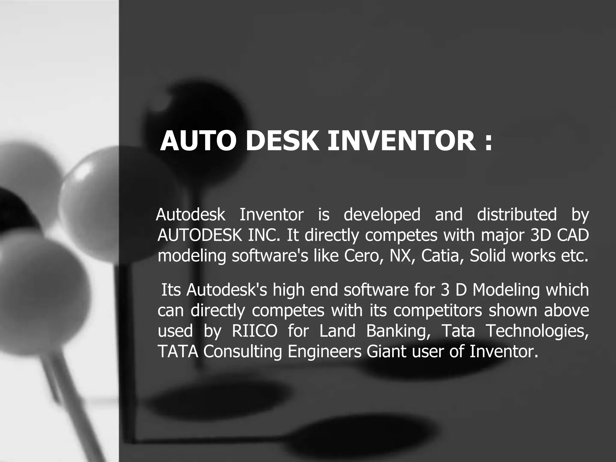 AUTO DESK INVENTOR :
Autodesk Inventor is developed and distributed by
AUTODESK INC. It directly competes with major 3D CAD
modeling software's like Cero, NX, Catia, Solid works etc.
Its Autodesk's high end software for 3 D Modeling which
can directly competes with its competitors shown above
used by RIICO for Land Banking, Tata Technologies,
TATA Consulting Engineers Giant user of Inventor.
 