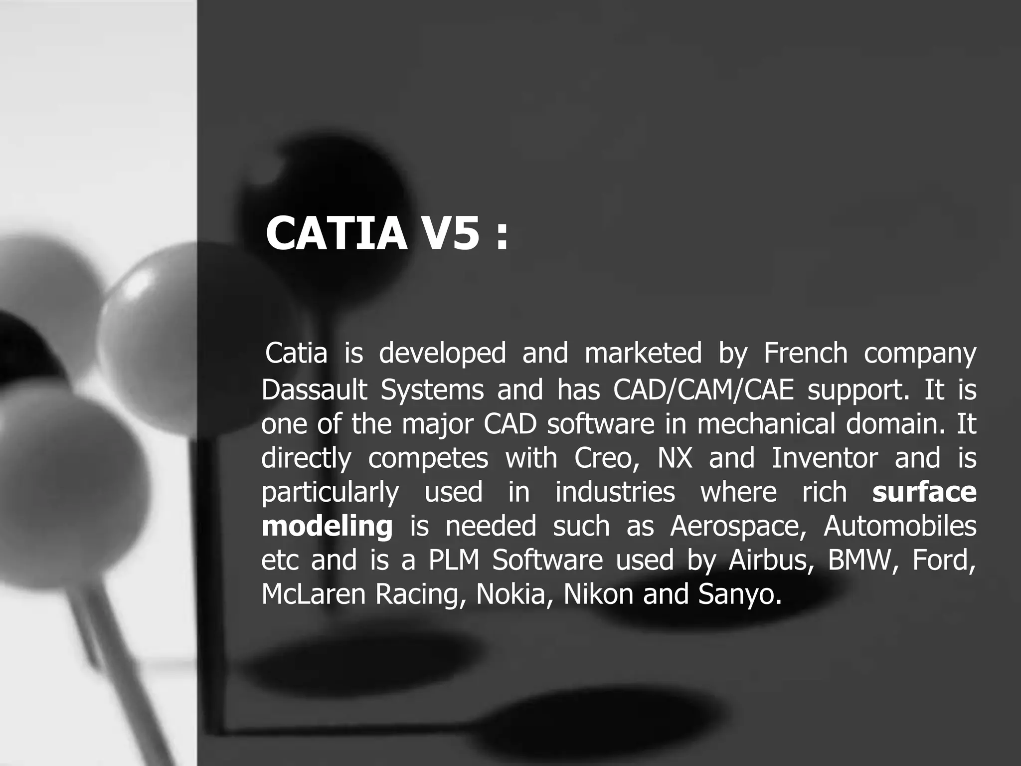 CATIA V5 :
Catia is developed and marketed by French company
Dassault Systems and has CAD/CAM/CAE support. It is
one of the major CAD software in mechanical domain. It
directly competes with Creo, NX and Inventor and is
particularly used in industries where rich surface
modeling is needed such as Aerospace, Automobiles
etc and is a PLM Software used by Airbus, BMW, Ford,
McLaren Racing, Nokia, Nikon and Sanyo.
 
