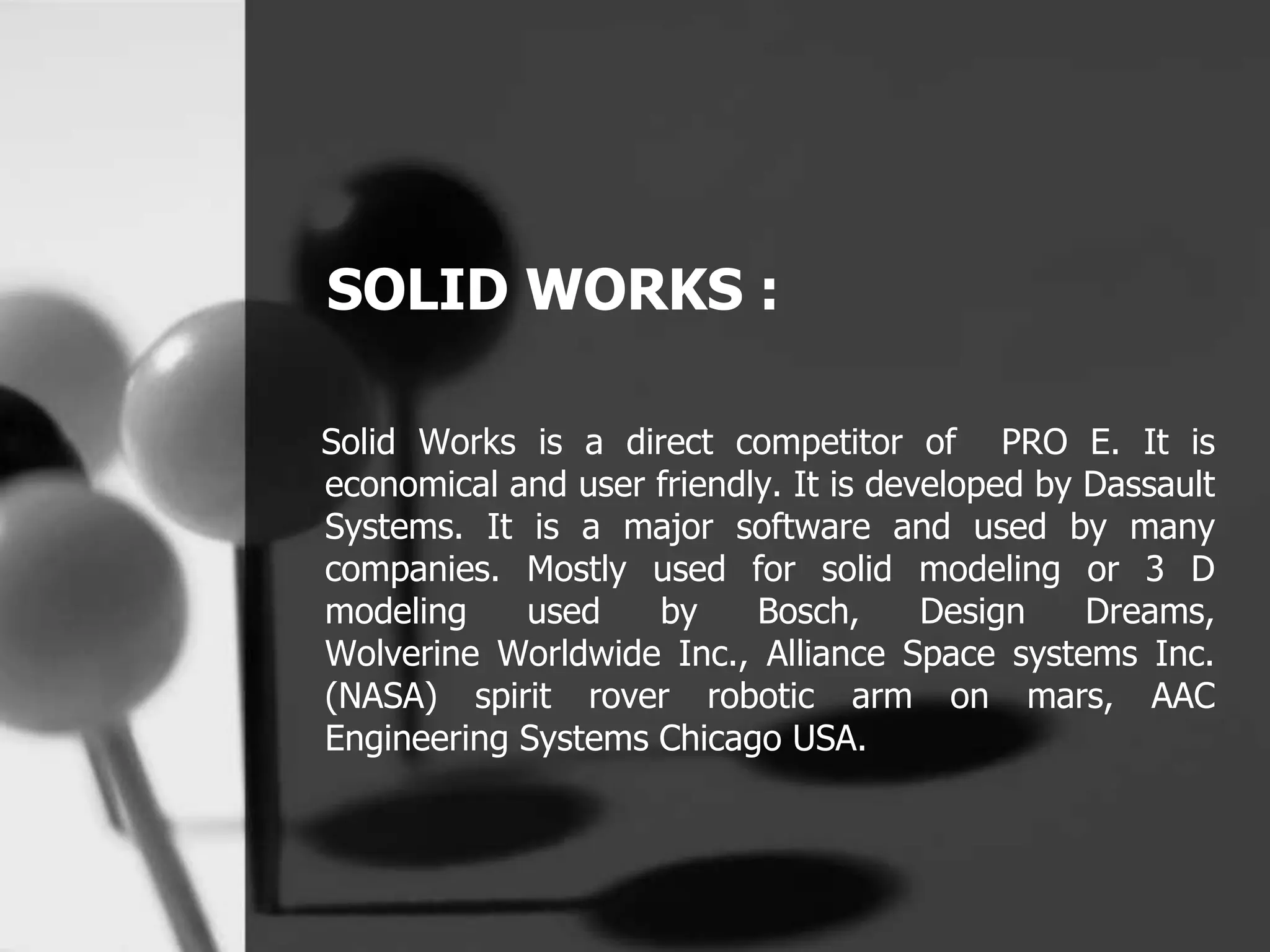 SOLID WORKS :
Solid Works is a direct competitor of PRO E. It is
economical and user friendly. It is developed by Dassault
Systems. It is a major software and used by many
companies. Mostly used for solid modeling or 3 D
modeling used by Bosch, Design Dreams,
Wolverine Worldwide Inc., Alliance Space systems Inc.
(NASA) spirit rover robotic arm on mars, AAC
Engineering Systems Chicago USA.
 