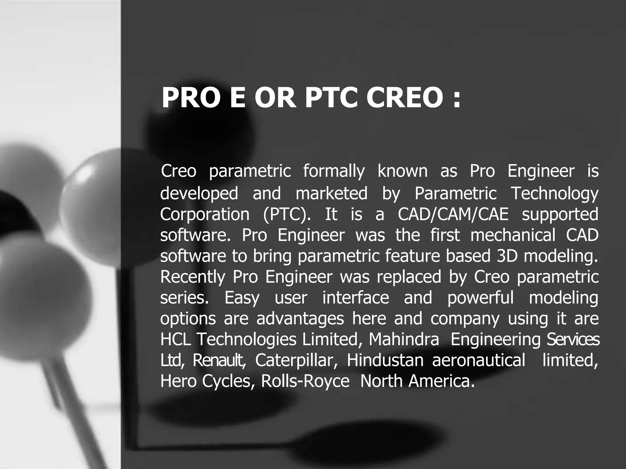 PRO E OR PTC CREO :
Creo parametric formally known as Pro Engineer is
developed and marketed by Parametric Technology
Corporation (PTC). It is a CAD/CAM/CAE supported
software. Pro Engineer was the first mechanical CAD
software to bring parametric feature based 3D modeling.
Recently Pro Engineer was replaced by Creo parametric
series. Easy user interface and powerful modeling
options are advantages here and company using it are
HCL Technologies Limited, Mahindra Engineering Services
Ltd, Renault, Caterpillar, Hindustan aeronautical limited,
Hero Cycles, Rolls-Royce North America.
 
