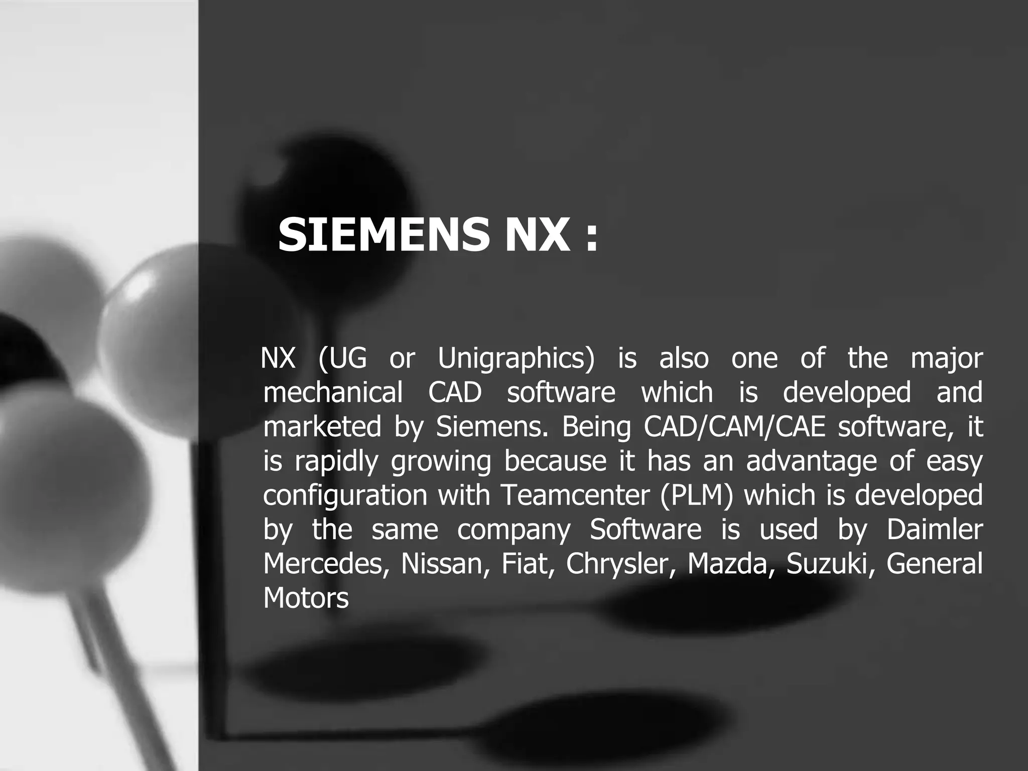 SIEMENS NX :
NX (UG or Unigraphics) is also one of the major
mechanical CAD software which is developed and
marketed by Siemens. Being CAD/CAM/CAE software, it
is rapidly growing because it has an advantage of easy
configuration with Teamcenter (PLM) which is developed
by the same company Software is used by Daimler
Mercedes, Nissan, Fiat, Chrysler, Mazda, Suzuki, General
Motors
 