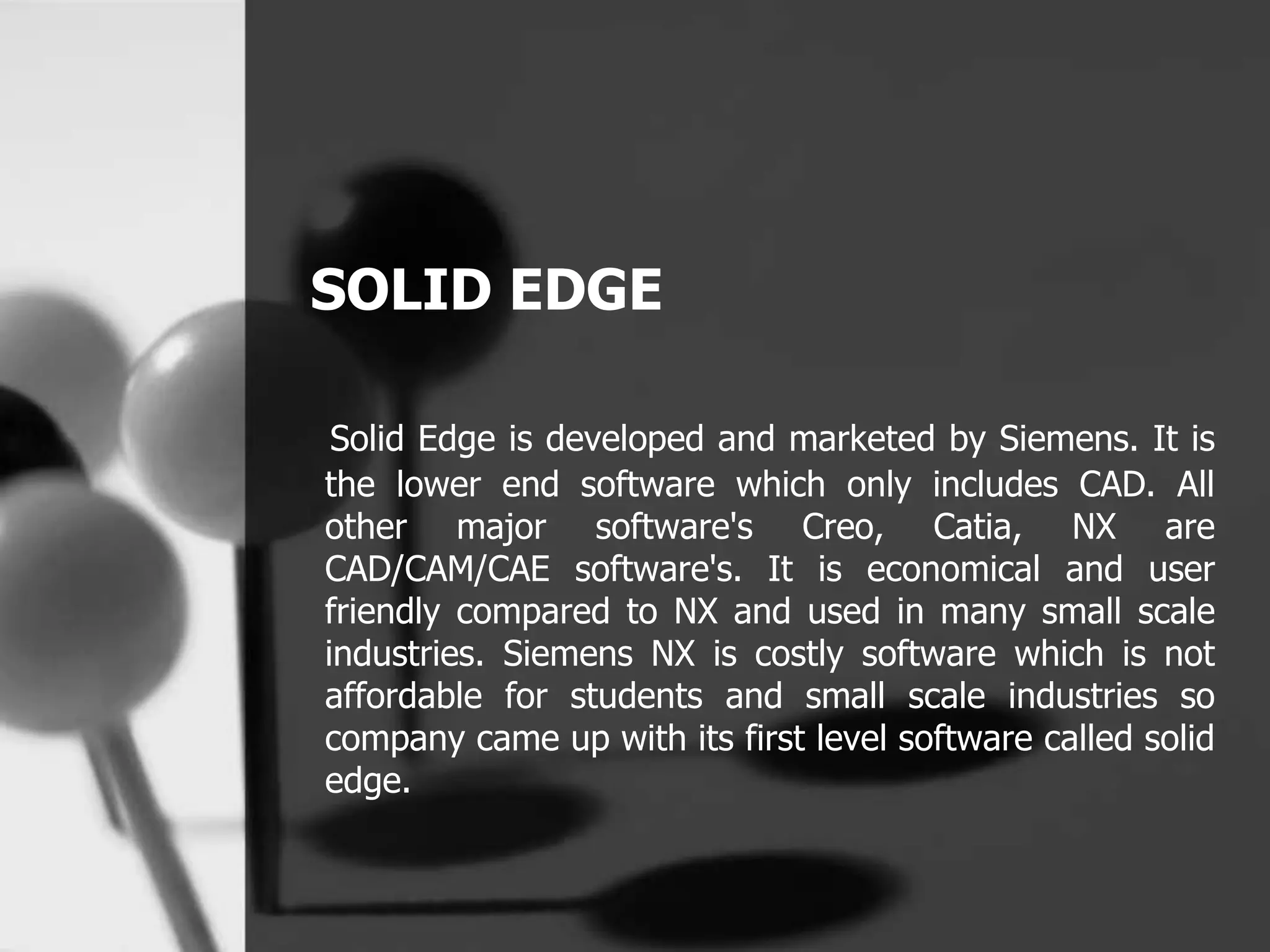 SOLID EDGE
Solid Edge is developed and marketed by Siemens. It is
the lower end software which only includes CAD. All
other major software's Creo, Catia, NX are
CAD/CAM/CAE software's. It is economical and user
friendly compared to NX and used in many small scale
industries. Siemens NX is costly software which is not
affordable for students and small scale industries so
company came up with its first level software called solid
edge.
 