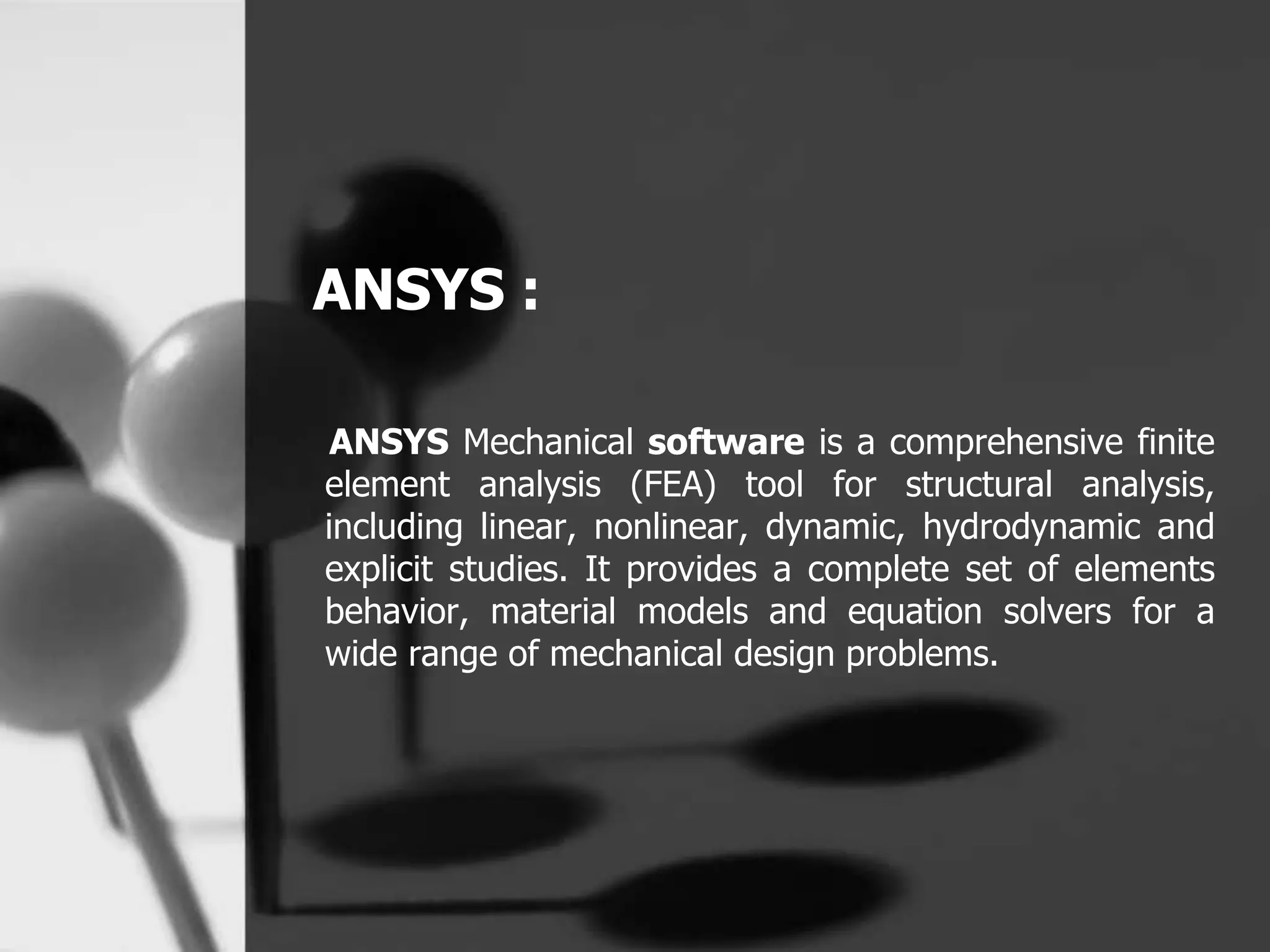ANSYS :
ANSYS Mechanical software is a comprehensive finite
element analysis (FEA) tool for structural analysis,
including linear, nonlinear, dynamic, hydrodynamic and
explicit studies. It provides a complete set of elements
behavior, material models and equation solvers for a
wide range of mechanical design problems.
 