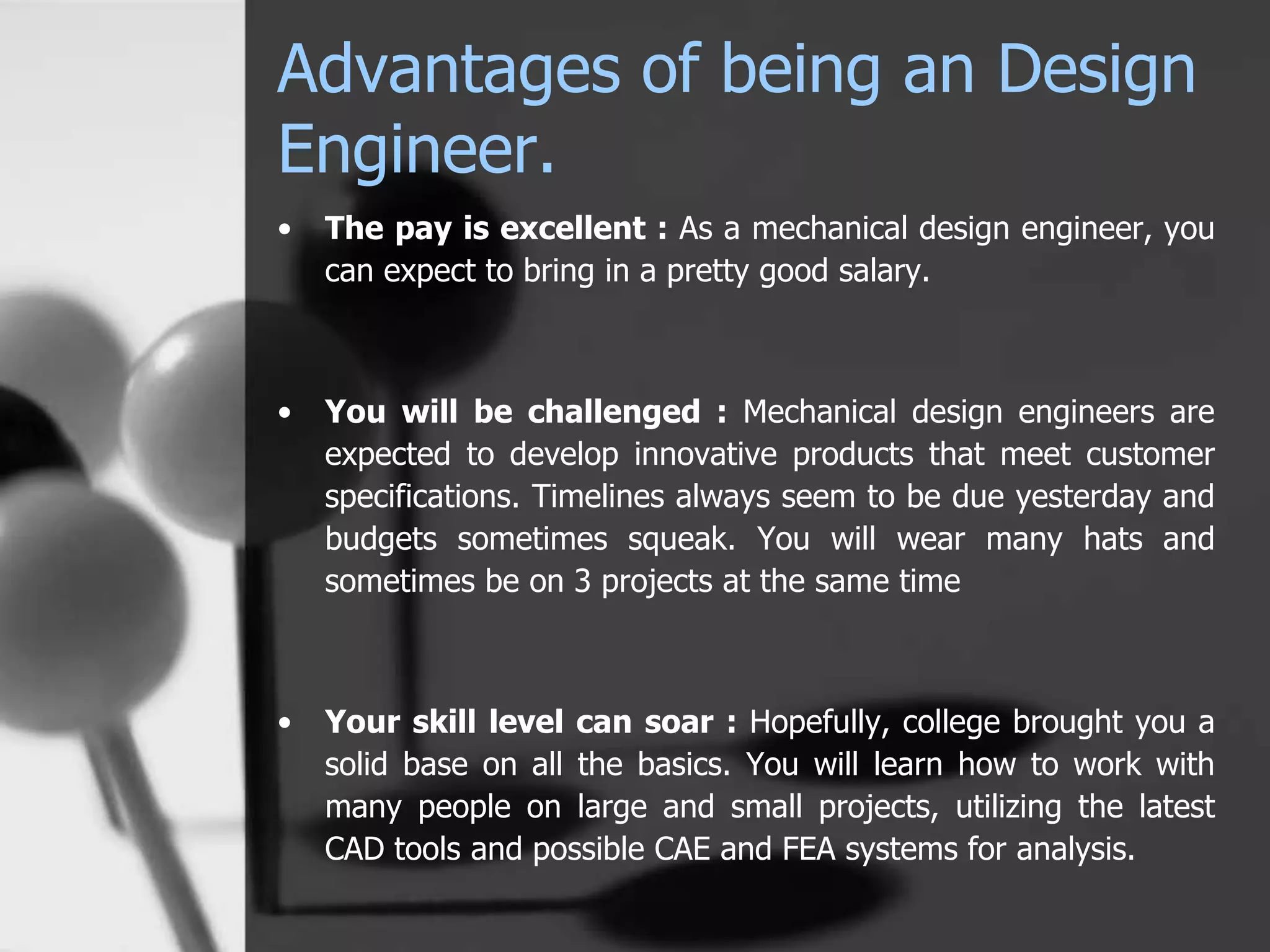 Advantages of being an Design
Engineer.
• The pay is excellent : As a mechanical design engineer, you
can expect to bring in a pretty good salary.
• You will be challenged : Mechanical design engineers are
expected to develop innovative products that meet customer
specifications. Timelines always seem to be due yesterday and
budgets sometimes squeak. You will wear many hats and
sometimes be on 3 projects at the same time
• Your skill level can soar : Hopefully, college brought you a
solid base on all the basics. You will learn how to work with
many people on large and small projects, utilizing the latest
CAD tools and possible CAE and FEA systems for analysis.
 