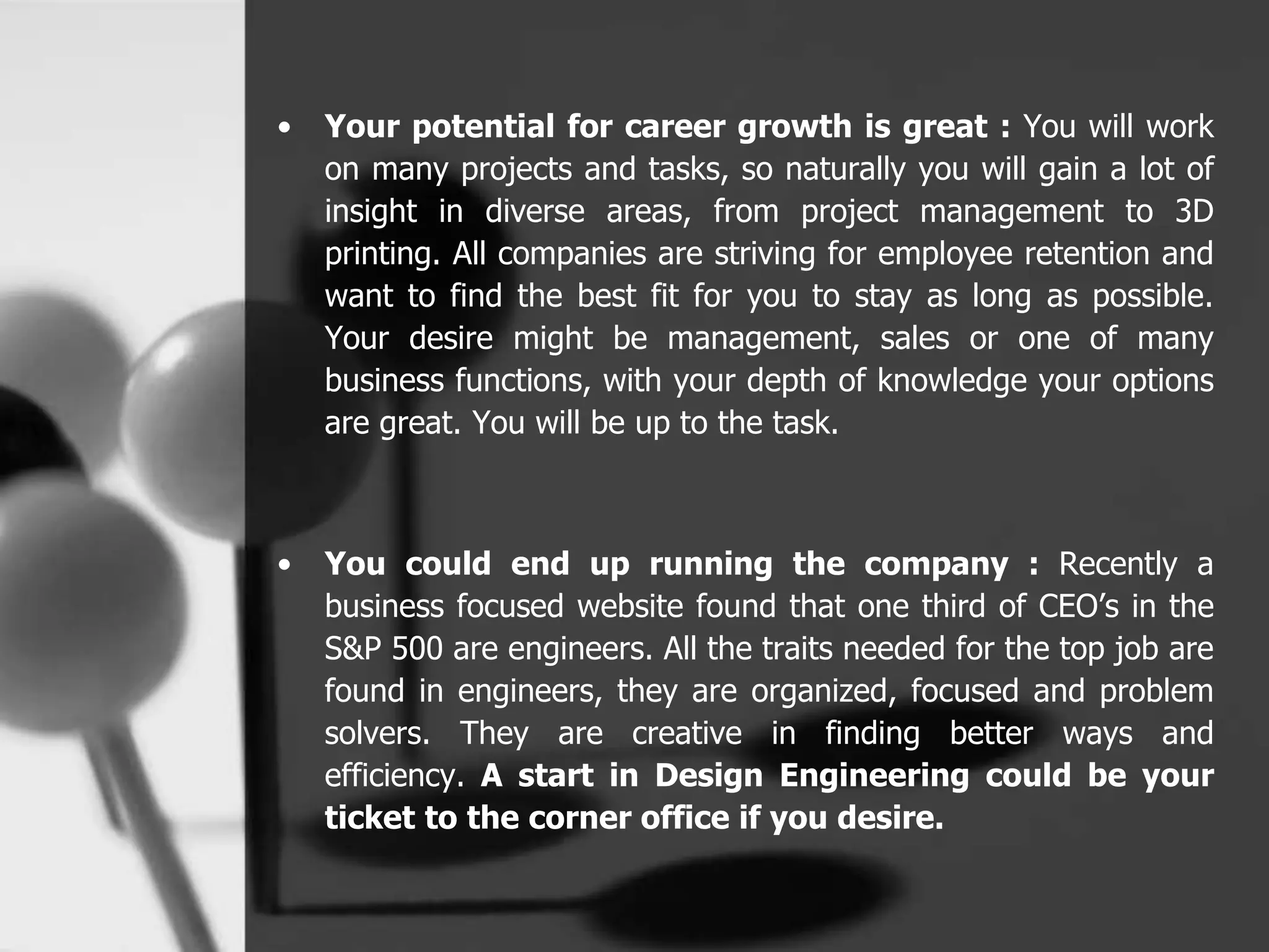 • Your potential for career growth is great : You will work
on many projects and tasks, so naturally you will gain a lot of
insight in diverse areas, from project management to 3D
printing. All companies are striving for employee retention and
want to find the best fit for you to stay as long as possible.
Your desire might be management, sales or one of many
business functions, with your depth of knowledge your options
are great. You will be up to the task.
• You could end up running the company : Recently a
business focused website found that one third of CEO’s in the
S&P 500 are engineers. All the traits needed for the top job are
found in engineers, they are organized, focused and problem
solvers. They are creative in finding better ways and
efficiency. A start in Design Engineering could be your
ticket to the corner office if you desire.
 