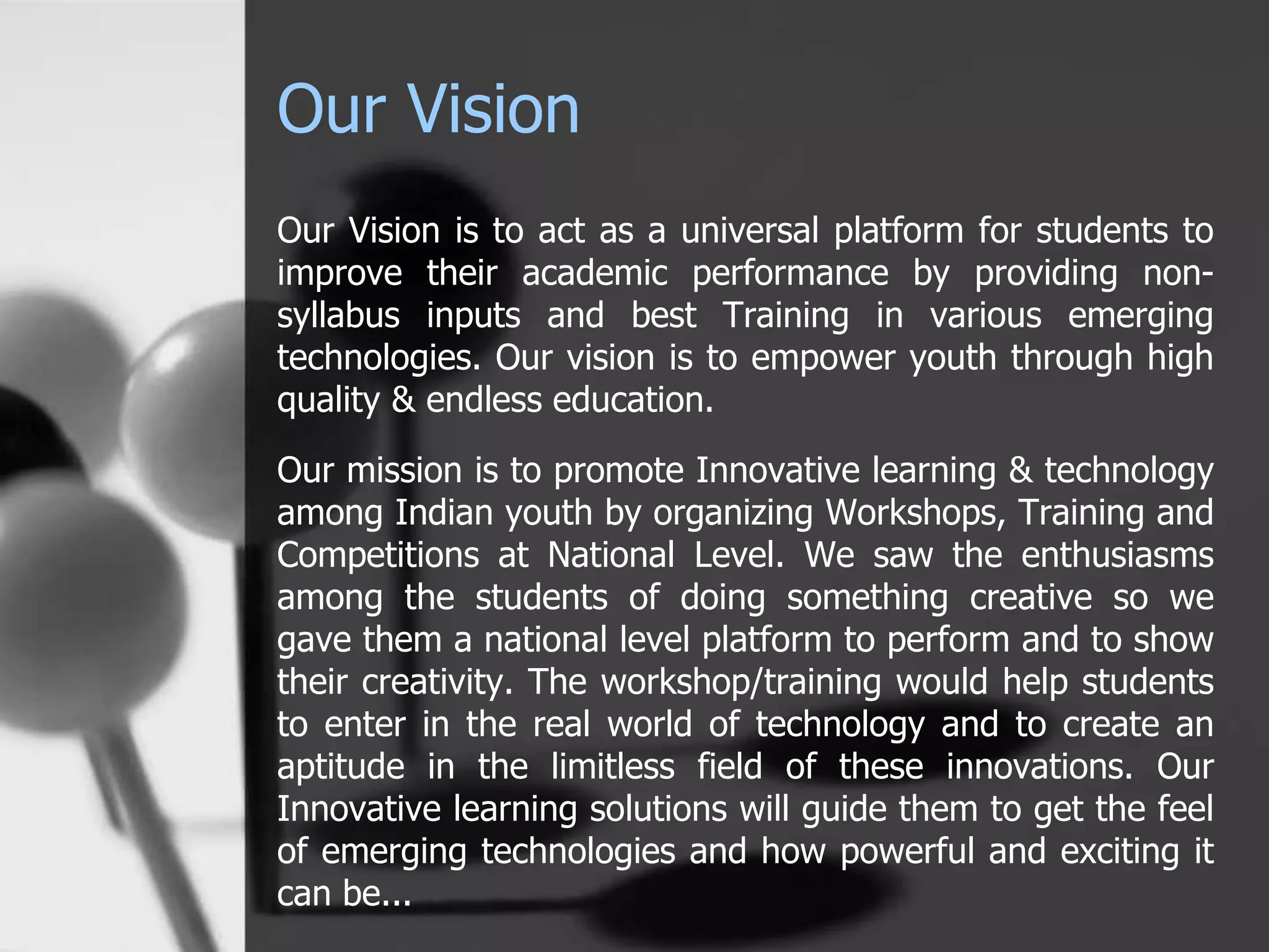 Our Vision
Our Vision is to act as a universal platform for students to
improve their academic performance by providing non-
syllabus inputs and best Training in various emerging
technologies. Our vision is to empower youth through high
quality & endless education.
Our mission is to promote Innovative learning & technology
among Indian youth by organizing Workshops, Training and
Competitions at National Level. We saw the enthusiasms
among the students of doing something creative so we
gave them a national level platform to perform and to show
their creativity. The workshop/training would help students
to enter in the real world of technology and to create an
aptitude in the limitless field of these innovations. Our
Innovative learning solutions will guide them to get the feel
of emerging technologies and how powerful and exciting it
can be...
 