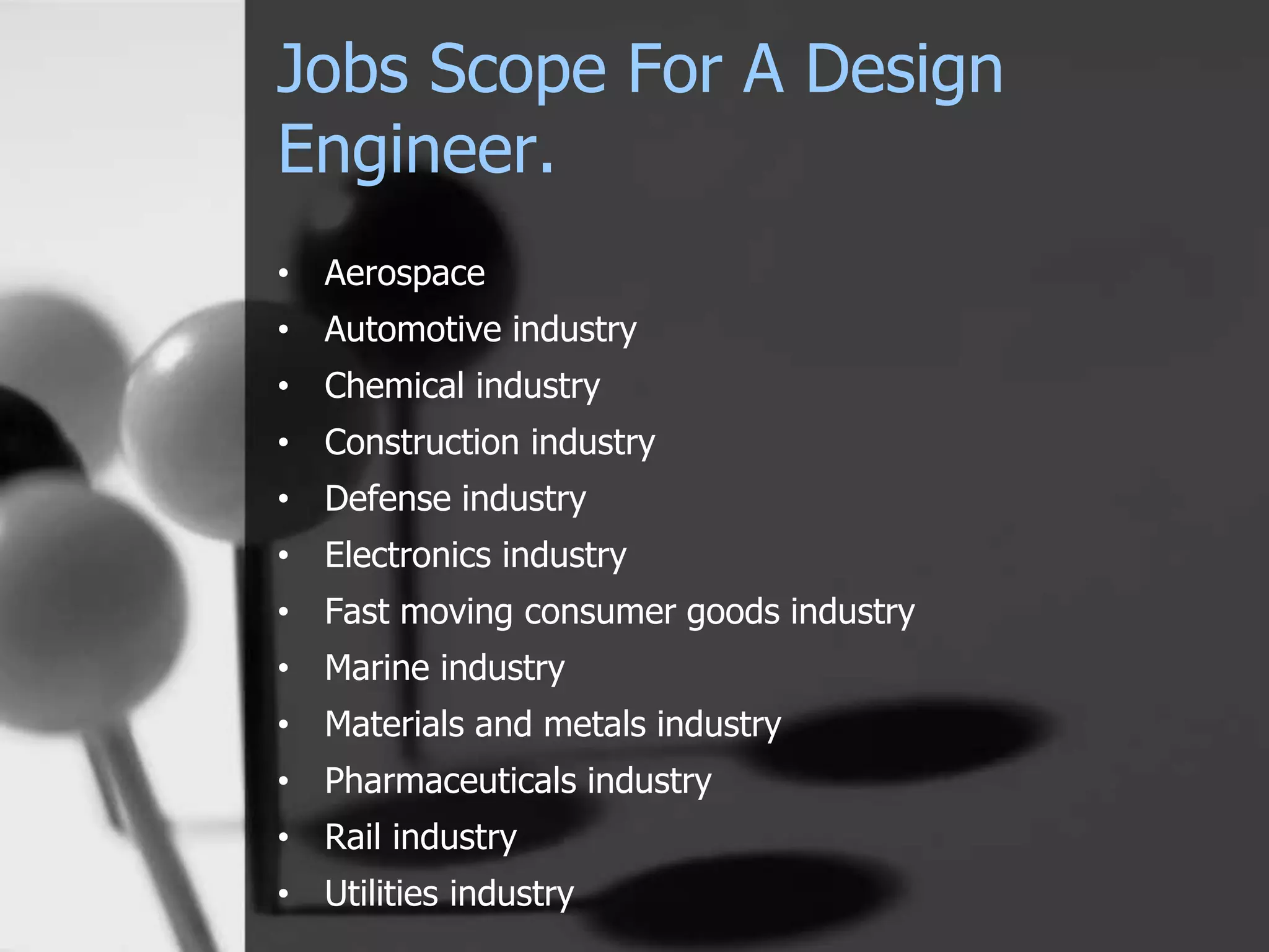 Jobs Scope For A Design
Engineer.
• Aerospace
• Automotive industry
• Chemical industry
• Construction industry
• Defense industry
• Electronics industry
• Fast moving consumer goods industry
• Marine industry
• Materials and metals industry
• Pharmaceuticals industry
• Rail industry
• Utilities industry
 