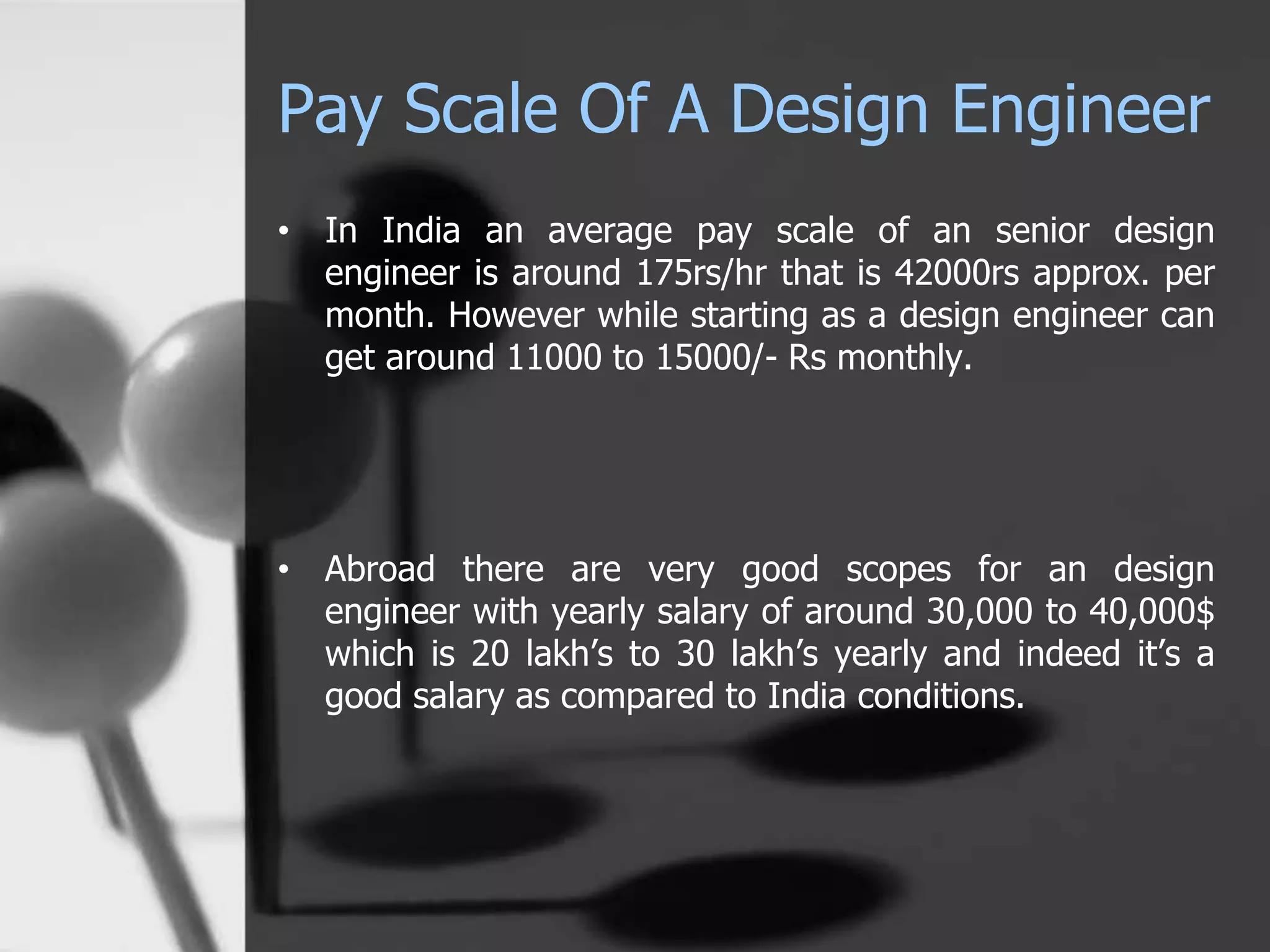 Pay Scale Of A Design Engineer
• In India an average pay scale of an senior design
engineer is around 175rs/hr that is 42000rs approx. per
month. However while starting as a design engineer can
get around 11000 to 15000/- Rs monthly.
• Abroad there are very good scopes for an design
engineer with yearly salary of around 30,000 to 40,000$
which is 20 lakh’s to 30 lakh’s yearly and indeed it’s a
good salary as compared to India conditions.
 