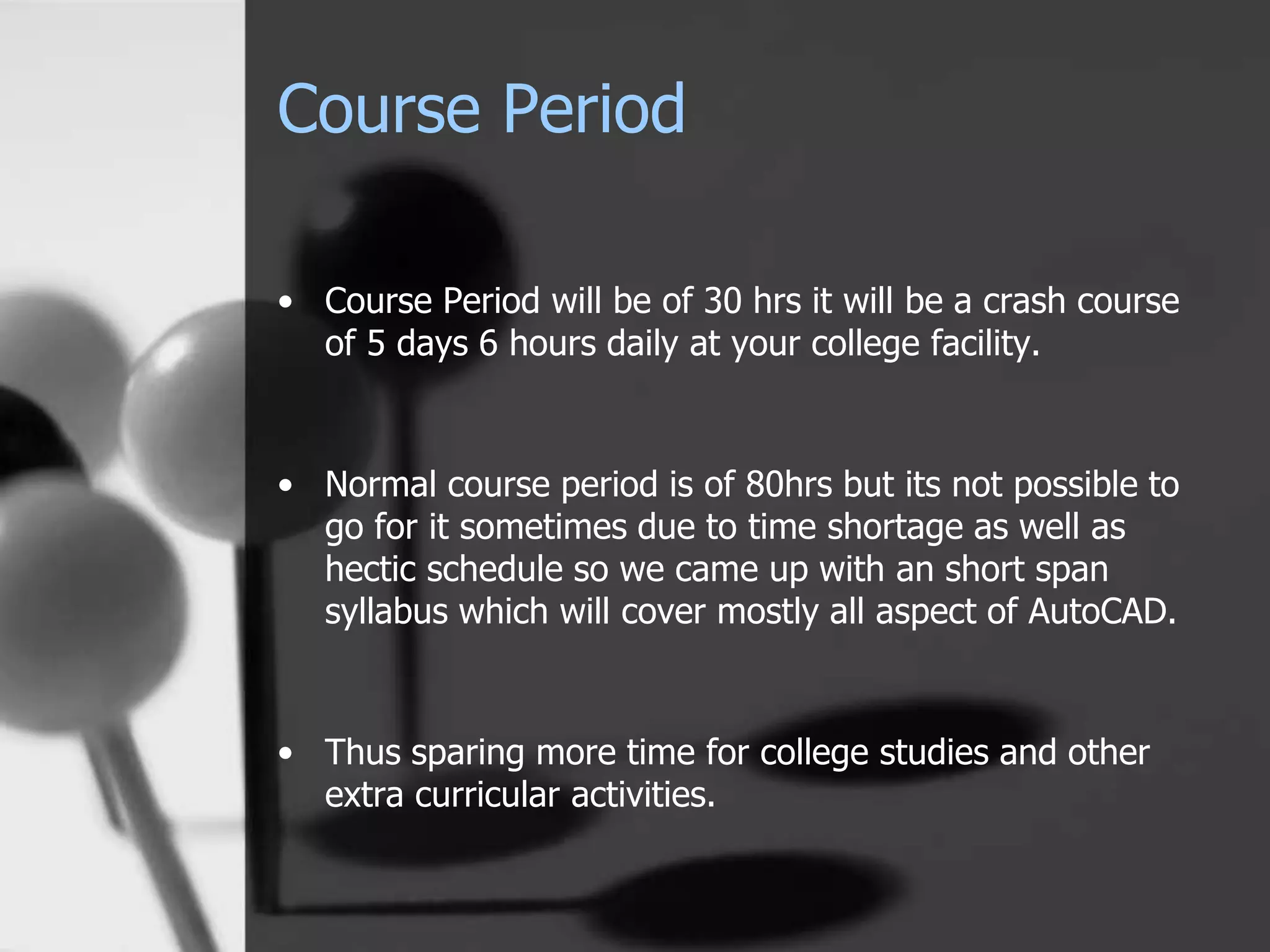 Course Period
• Course Period will be of 30 hrs it will be a crash course
of 5 days 6 hours daily at your college facility.
• Normal course period is of 80hrs but its not possible to
go for it sometimes due to time shortage as well as
hectic schedule so we came up with an short span
syllabus which will cover mostly all aspect of AutoCAD.
• Thus sparing more time for college studies and other
extra curricular activities.
 
