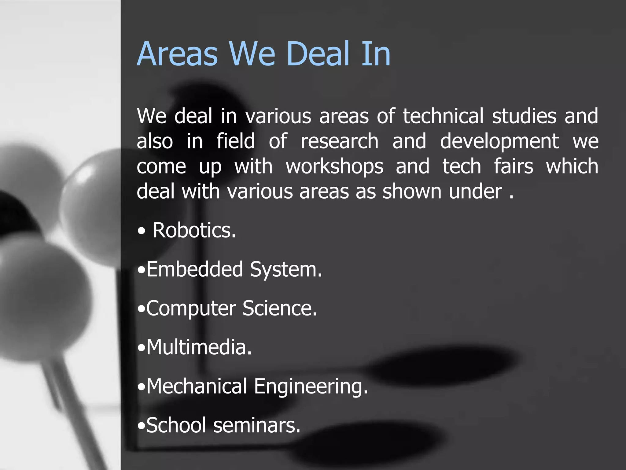 Areas We Deal In
We deal in various areas of technical studies and
also in field of research and development we
come up with workshops and tech fairs which
deal with various areas as shown under .
• Robotics.
•Embedded System.
•Computer Science.
•Multimedia.
•Mechanical Engineering.
•School seminars.
 