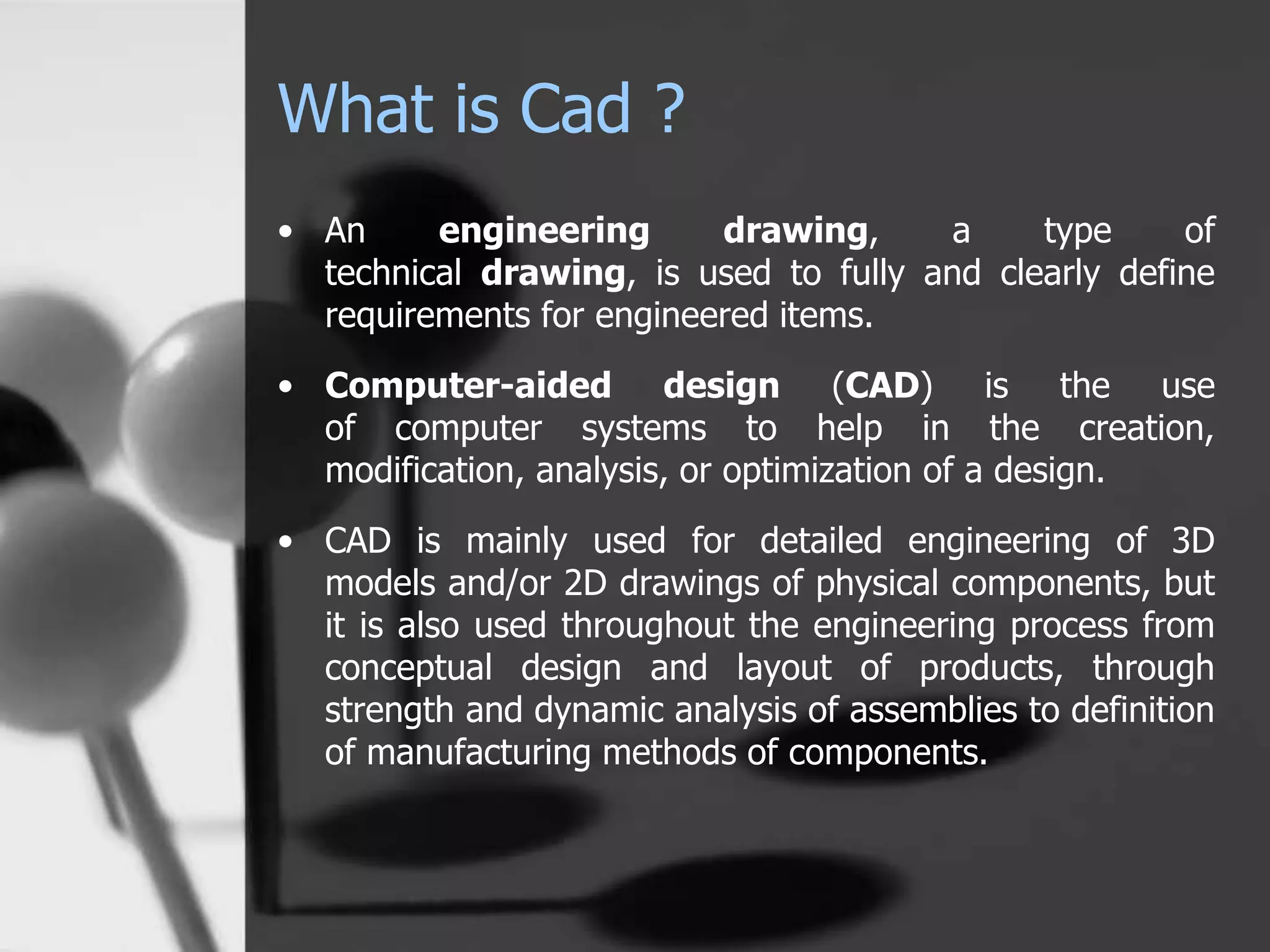 What is Cad ?
• An engineering drawing, a type of
technical drawing, is used to fully and clearly define
requirements for engineered items.
• Computer-aided design (CAD) is the use
of computer systems to help in the creation,
modification, analysis, or optimization of a design.
• CAD is mainly used for detailed engineering of 3D
models and/or 2D drawings of physical components, but
it is also used throughout the engineering process from
conceptual design and layout of products, through
strength and dynamic analysis of assemblies to definition
of manufacturing methods of components.
 