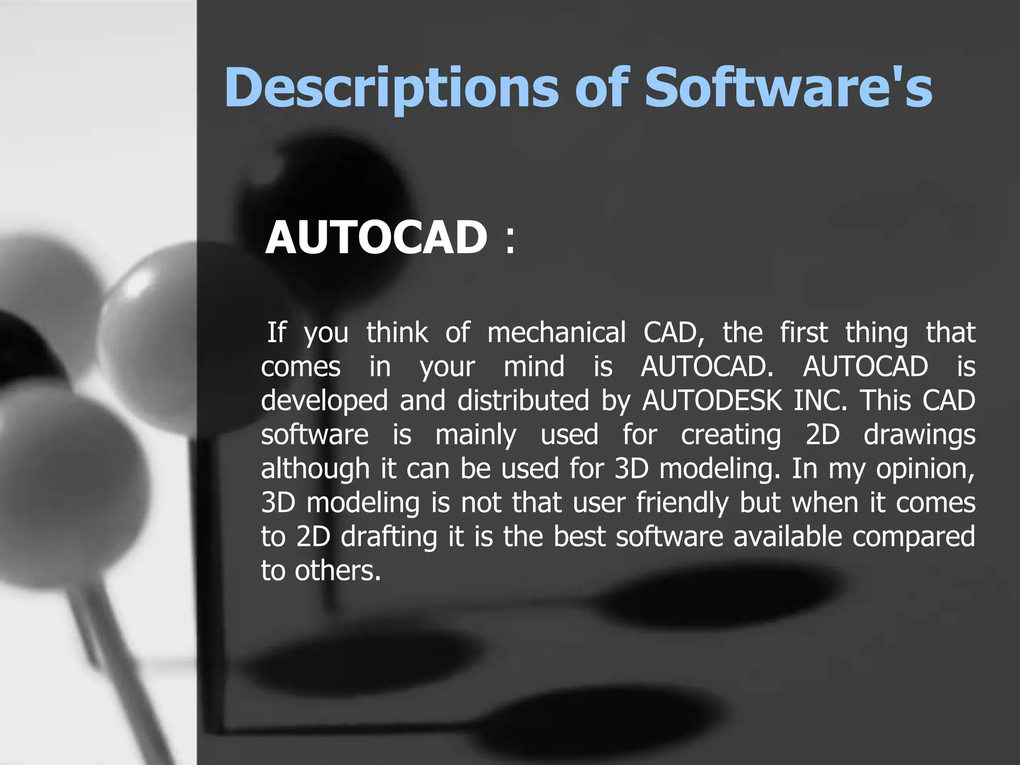 Descriptions of Software's
AUTOCAD :
If you think of mechanical CAD, the first thing that
comes in your mind is AUTOCAD. AUTOCAD is
developed and distributed by AUTODESK INC. This CAD
software is mainly used for creating 2D drawings
although it can be used for 3D modeling. In my opinion,
3D modeling is not that user friendly but when it comes
to 2D drafting it is the best software available compared
to others.
 