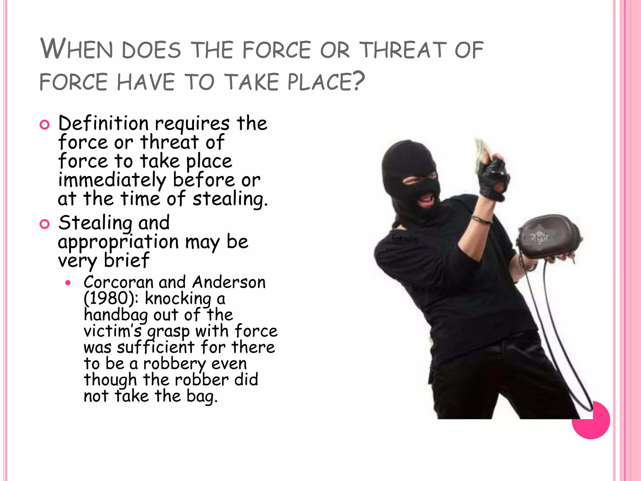 When does the force or threat of force have to take place? Definition requires the force or threat of force to take place immediately before or at the time of stealing. Stealing and appropriation may be very briefCorcoran and Anderson (1980): knocking a handbag out of the victim’s grasp with force was sufficient for there to be a robbery even though the robber did not take the bag. 